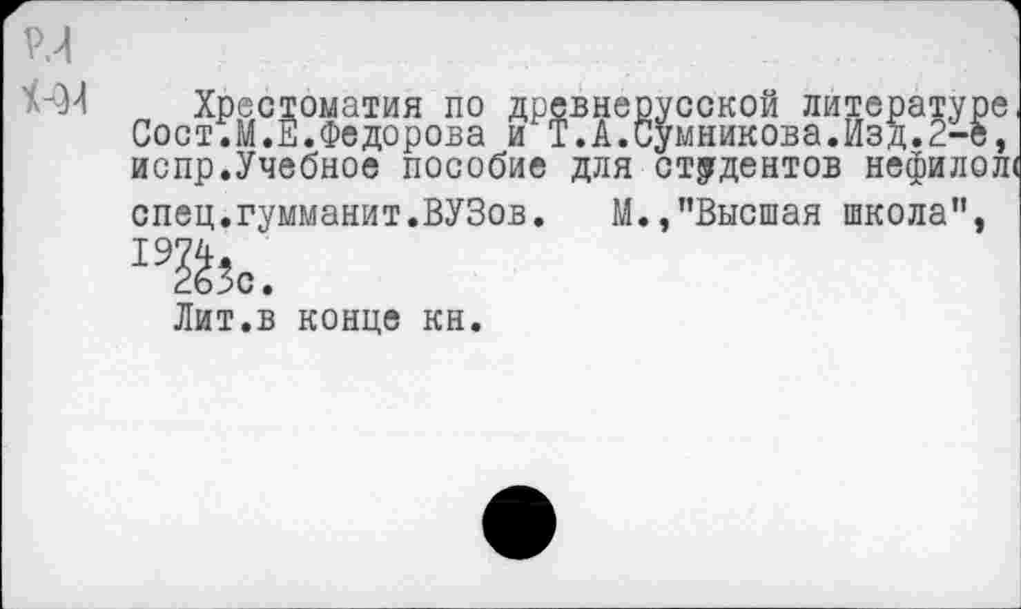 ﻿
Хрестоматия по древнерусской литературе Сост.М.Е.Федорова и Т.А.Сумникова.Изд.2-е, испр.Учебное пособие для студентов нефилол спец.гумманит.ВУЗов. М.,"Высшая школа”,
265с.
Лит.в конце кн